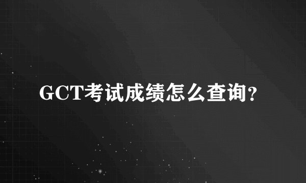 GCT考试成绩怎么查询？