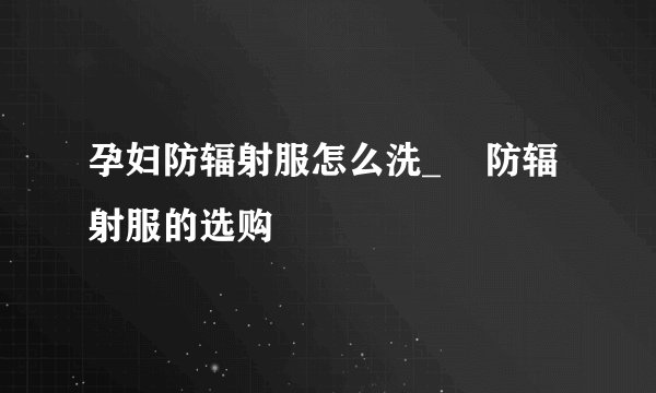 孕妇防辐射服怎么洗_ 防辐射服的选购