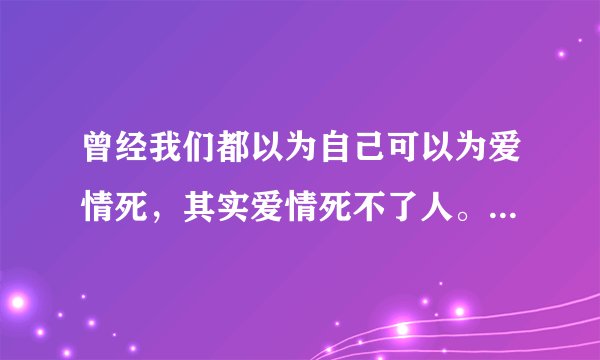 曾经我们都以为自己可以为爱情死，其实爱情死不了人。 是在那个时间段出现的台词？