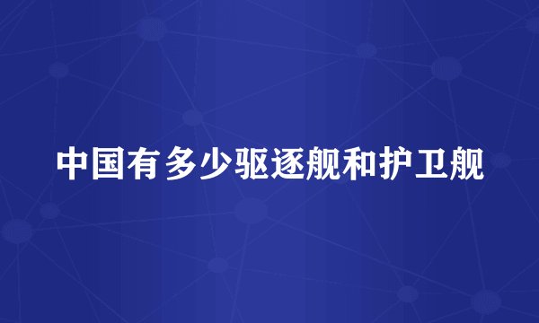 中国有多少驱逐舰和护卫舰