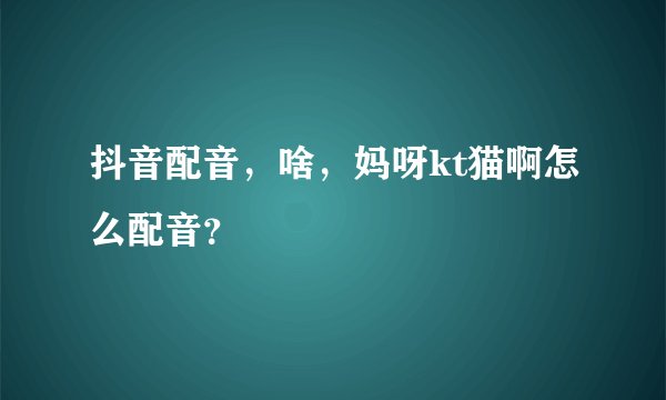 抖音配音，啥，妈呀kt猫啊怎么配音？