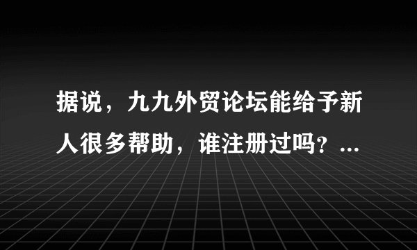 据说，九九外贸论坛能给予新人很多帮助，谁注册过吗？是怎么样的？