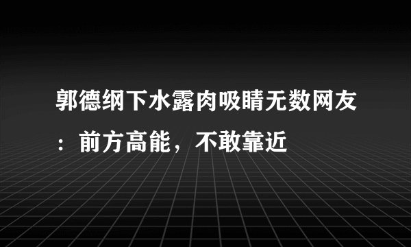 郭德纲下水露肉吸睛无数网友：前方高能，不敢靠近