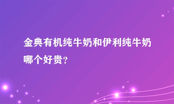 金典有机纯牛奶和伊利纯牛奶哪个好贵？