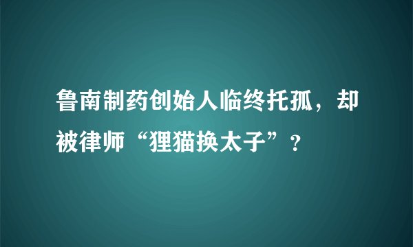 鲁南制药创始人临终托孤，却被律师“狸猫换太子”？