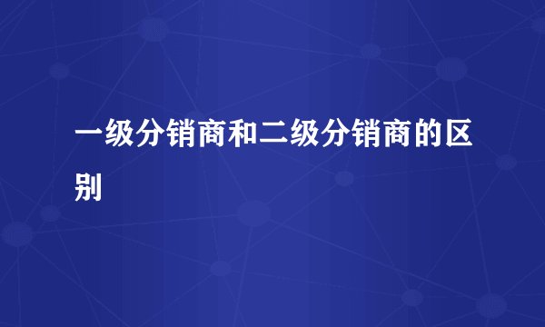 一级分销商和二级分销商的区别