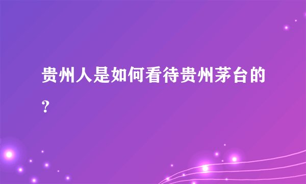 贵州人是如何看待贵州茅台的？