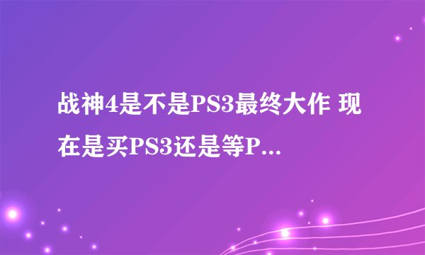 战神4是不是PS3最终大作 现在是买PS3还是等PS4 ？ 在线等