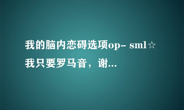 我的脑内恋碍选项op- sml☆ 我只要罗马音，谢谢各位？