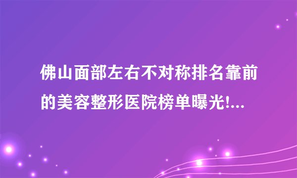 佛山面部左右不对称排名靠前的美容整形医院榜单曝光!看一看不吃亏!