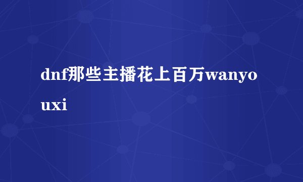 dnf那些主播花上百万wanyouxi