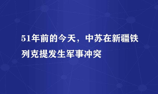 51年前的今天,中苏在新疆铁列克提发生军事冲突