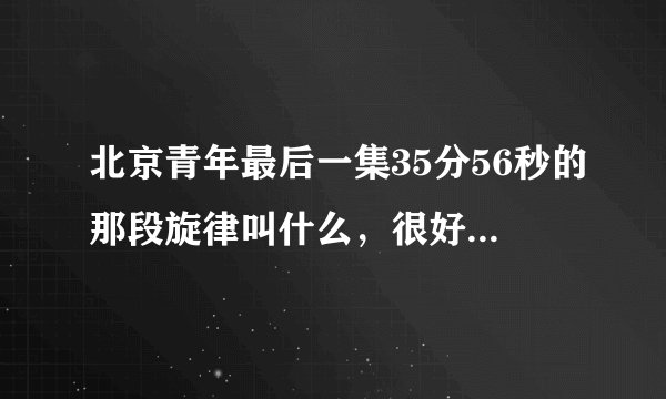 北京青年最后一集35分56秒的那段旋律叫什么,很好听,求大神解答,万分感谢
