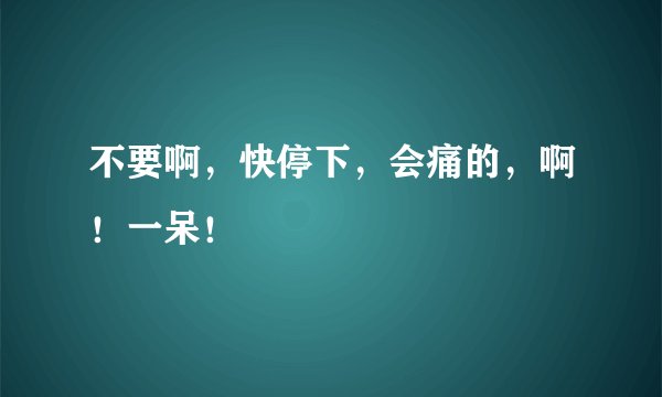 不要啊，快停下，会痛的，啊！一呆！