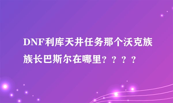 DNF利库天井任务那个沃克族族长巴斯尔在哪里？？？？