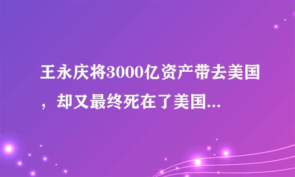 王永庆将3000亿资产带去美国，却又最终死在了美国，有3种猜测
