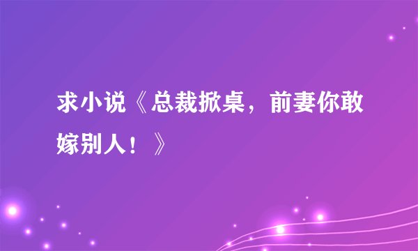 求小说《总裁掀桌,前妻你敢嫁别人!》