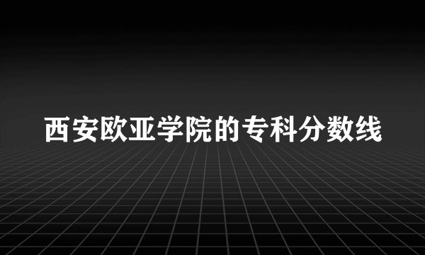 西安欧亚学院的专科分数线