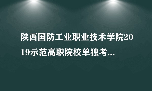 陕西国防工业职业技术学院2019示范高职院校单独考试招生章程