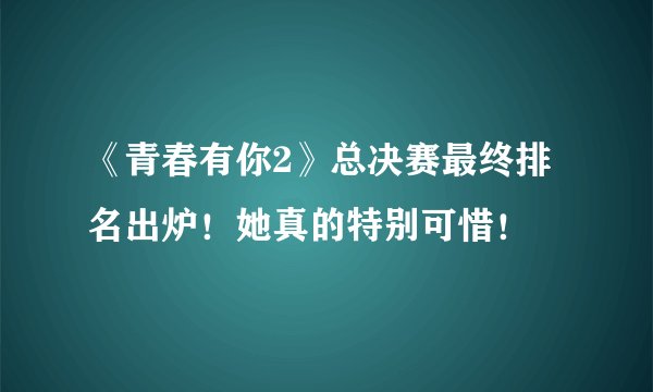 《青春有你2》总决赛最终排名出炉！她真的特别可惜！