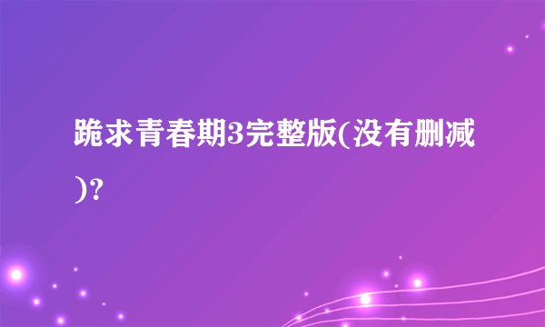 跪求青春期3完整版(没有删减)？