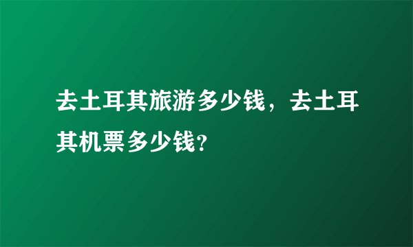 去土耳其旅游多少钱，去土耳其机票多少钱？