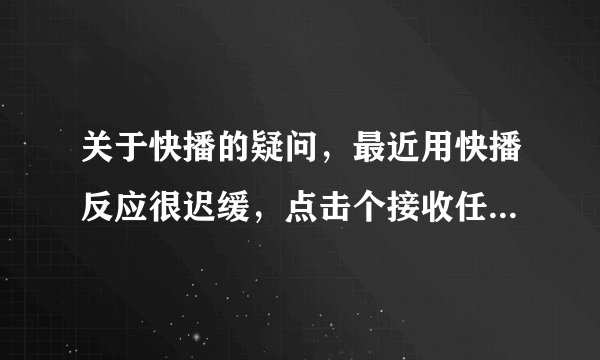 关于快播的疑问，最近用快播反应很迟缓，点击个接收任务就差点卡住了，另外创建网络任务也无法创建！！