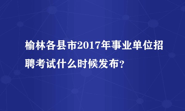 榆林各县市2017年事业单位招聘考试什么时候发布?