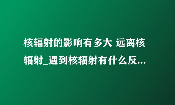 核辐射的影响有多大 远离核辐射_遇到核辐射有什么反应_核辐射的定义是什么_核辐射有什么类型
