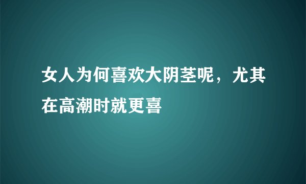 女人为何喜欢大阴茎呢，尤其在高潮时就更喜
