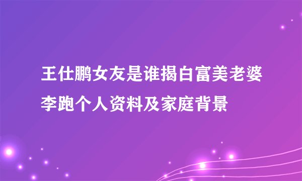 王仕鹏女友是谁揭白富美老婆李跑个人资料及家庭背景