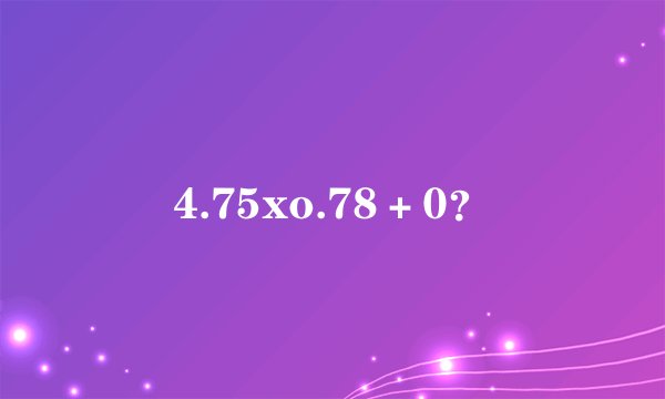 4.75xo.78＋0？