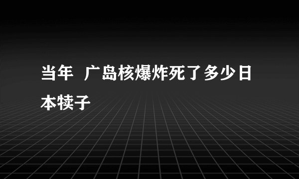 当年  广岛核爆炸死了多少日 本犊子
