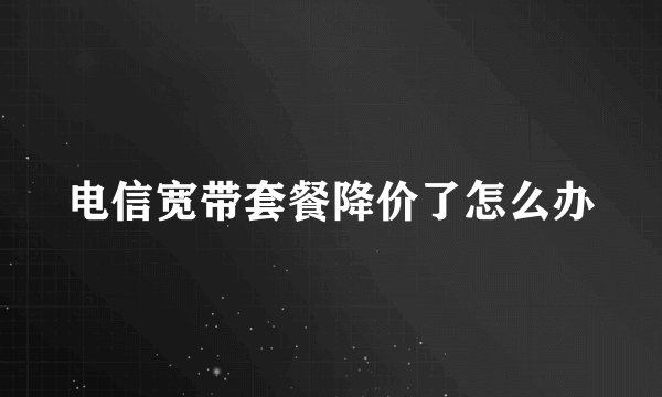电信宽带套餐降价了怎么办