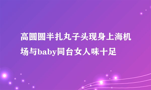 高圆圆半扎丸子头现身上海机场与baby同台女人味十足