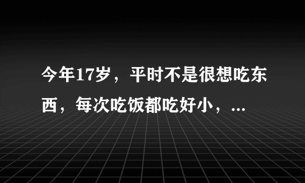 今年17岁，平时不是很想吃东西，每次吃饭都吃好小，当...