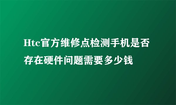 Htc官方维修点检测手机是否存在硬件问题需要多少钱