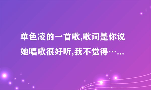 单色凌的一首歌,歌词是你说她唱歌很好听,我不觉得……大神们知道是哪首呢，男女对唱的