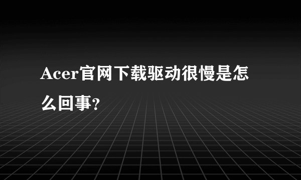 Acer官网下载驱动很慢是怎么回事?