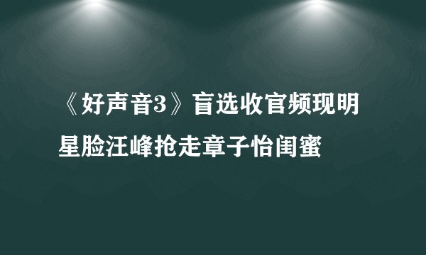 《好声音3》盲选收官频现明星脸汪峰抢走章子怡闺蜜