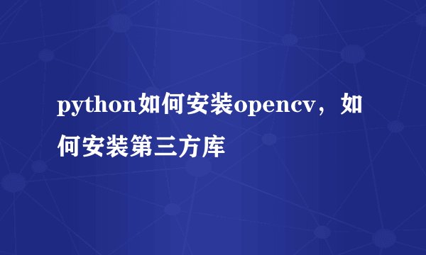 python如何安装opencv，如何安装第三方库