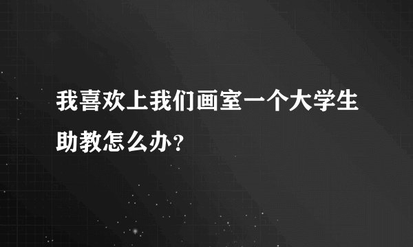 我喜欢上我们画室一个大学生助教怎么办？