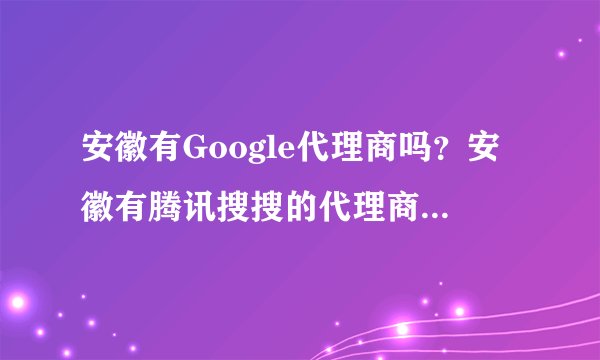 安徽有Google代理商吗?安徽有腾讯搜搜的代理商吗?我们要做网络方面的推广?