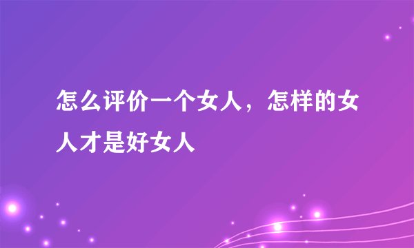 怎么评价一个女人，怎样的女人才是好女人