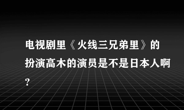 电视剧里《火线三兄弟里》的扮演高木的演员是不是日本人啊？