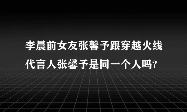 李晨前女友张馨予跟穿越火线代言人张馨予是同一个人吗?