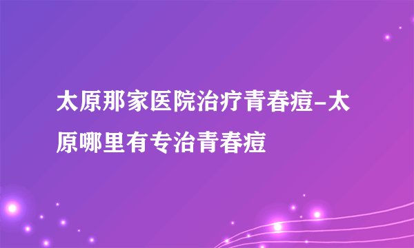 太原那家医院治疗青春痘-太原哪里有专治青春痘