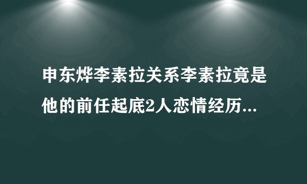 申东烨李素拉关系李素拉竟是他的前任起底2人恋情经历-娱乐八卦