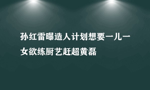孙红雷曝造人计划想要一儿一女欲练厨艺赶超黄磊
