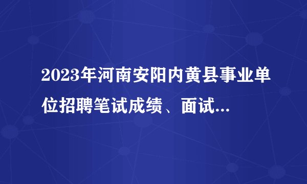 2023年河南安阳内黄县事业单位招聘笔试成绩、面试成绩及总成绩公示